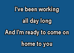 I've been working
all day long

And I'm ready to come on

home to you