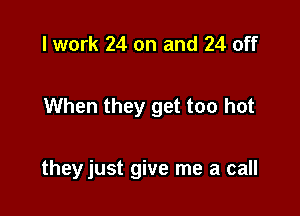 I work 24 on and 24 off

When they get too hot

they just give me a call