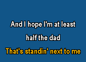 Andl hope I'm at least

halfthe dad

That's standin' next to me