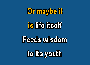 Or maybe it

is life itself
Feeds wisdom

to its youth