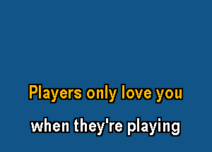 Players only love you

when they're playing