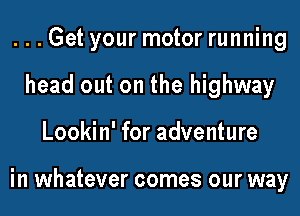 ...Get your motor running
head out on the highway
Lookin' for adventure

in whatever comes our way
