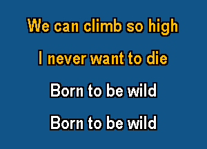 We can climb so high

I never want to die
Born to be wild

Born to be wild