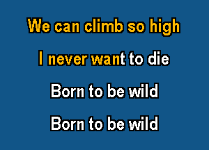 We can climb so high

I never want to die
Born to be wild

Born to be wild