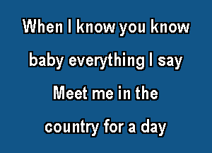 When I know you know

baby everything I say
Meet me in the

country for a day