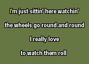 I'm just sittin' here watchin'

the wheels go round and round
I really love

to watch them roll