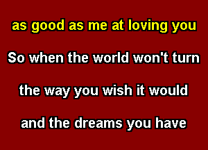 as good as me at loving you
So when the world won't turn
the way you wish it would

and the dreams you have