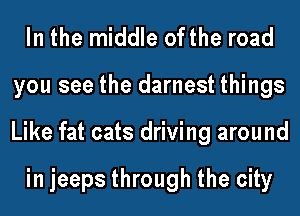 In the middle ofthe road
you see the darnest things
Like fat cats driving around

in jeeps through the city