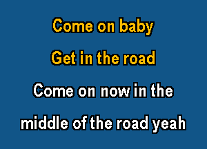 Come on baby
Get in the road

Come on now in the

middle of the road yeah