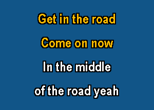 Get in the road
Come on now

In the middle

ofthe road yeah
