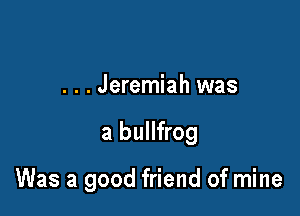 . . . Jeremiah was

a bullfrog

Was a good friend of mine