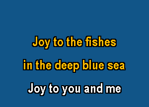 Joy to the fishes

in the deep blue sea

Joy to you and me