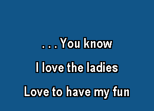 ...You know

I love the ladies

Love to have my fun