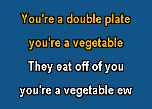You're a double plate
you're a vegetable

They eat off of you

you're a vegetable ew