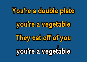You're a double plate

you're a vegetable

They eat off of you

you're a vegetable
