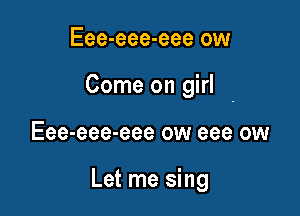 Eee-eee-eee ow

Come on girl

Eee-eee-eee ow eee ow

Let me sing
