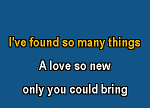 I've found so many things

A love so new

only you could bring