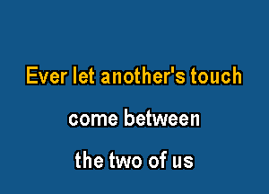 Ever let another's touch

come between

the two of us