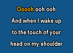 Ooooh ooh ooh

And when I wake up

to the touch of your

head on my shoulder