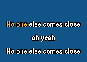 No one else comes close

oh yeah

No one else comes close