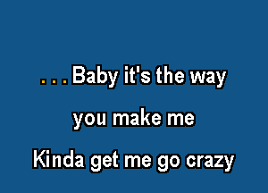 . . . Baby it's the way

you make me

Kinda get me go crazy