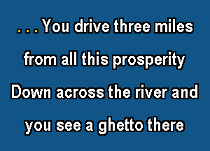...You drive three miles

from all this prosperity

Down across the river and

you see a ghetto there