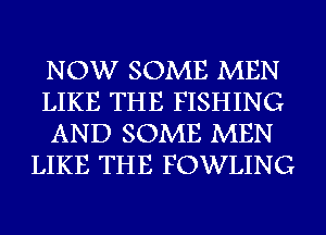 NOW SOME MEN
LIKE THE FISHING
AND SOME MEN
LIKE THE FOWLING