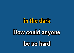in the dark

How could anyone

be so hard