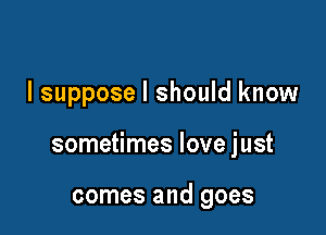 I suppose I should know

sometimes love just

comes and goes