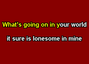 What's going on in your world

it sure is lonesome in mine