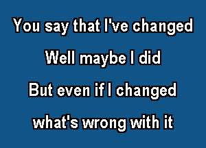 You say that I've changed
Well maybe I did

But even ifl changed

what's wrong with it