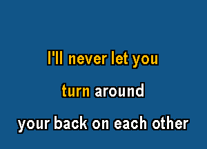 I'll never let you

turn around

your back on each other