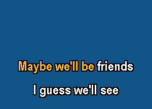 Maybe we'll be friends

I guess we'll see