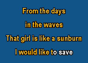 From the days

in the waves
That girl is like a sunburn

I would like to save