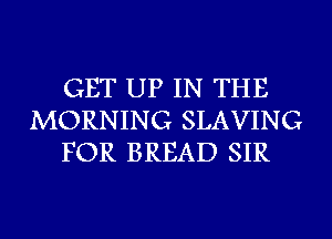 GET UP IN THE
MORNING SLAVING
FOR BREAD SIR