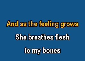 And as the feeling grows

She breathes flesh

to my bones