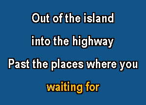 Out ofthe island
into the highway

Past the places where you

waiting for