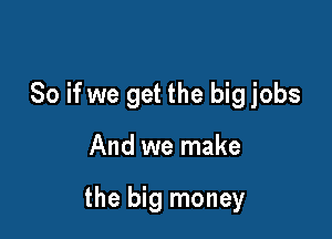 So if we get the big jobs

And we make

the big money