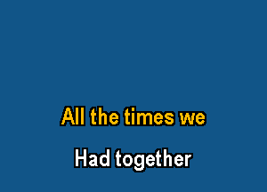All the times we

Had together