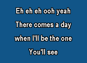 Eh eh eh ooh yeah

There comes a day

when I'll be the one

You'll see