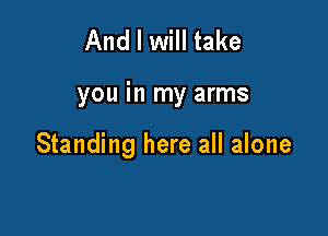 And I will take

you in my arms

Standing here all alone