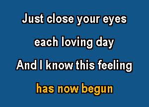 Just close your eyes

each loving day

And I know this feeling

has now begun