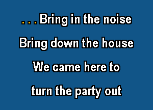 ...Bring in the noise
Bring down the house

We came here to

turn the party out