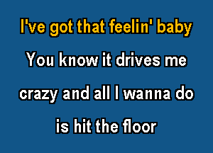 I've got that feelin' baby

You know it drives me

crazy and all I wanna do

is hit the floor