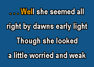 ...Well she seemed all

right by dawns early light

Though she looked

a little worried and weak