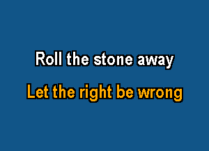 Roll the stone away

Let the right be wrong