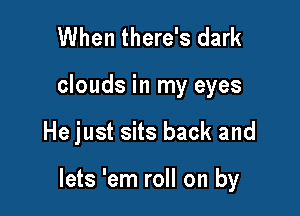 When there's dark

clouds in my eyes

He just sits back and

lets 'em roll on by