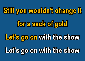 Still you wouldn't change it

for a sack of gold
Let's go on with the show

Let's go on with the show