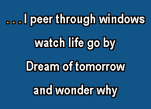 . . . I peerthrough windows

watch life go by
Dream of tomorrow

and wonder why