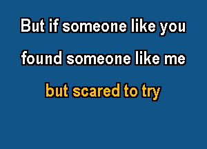 But if someone like you

found someone like me

but scared to try